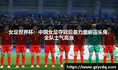 女足世界杯：中国女足夺冠后备力量崭露头角，全队士气高涨