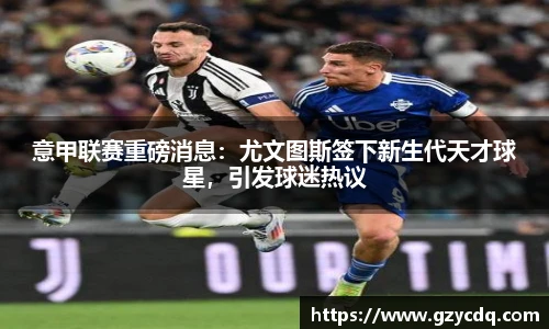 意甲联赛重磅消息：尤文图斯签下新生代天才球星，引发球迷热议