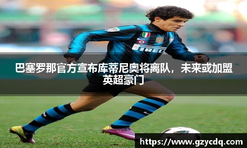 巴塞罗那官方宣布库蒂尼奥将离队，未来或加盟英超豪门