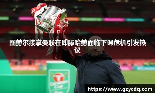图赫尔接掌曼联在即滕哈赫面临下课危机引发热议